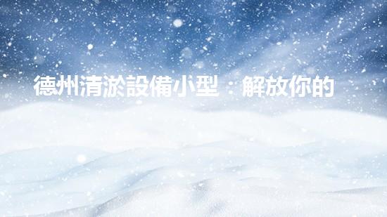 德州清淤設備小型：解放你的管道煩惱！
